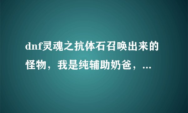 dnf灵魂之抗体石召唤出来的怪物，我是纯辅助奶爸，想做这个魔法石打深渊