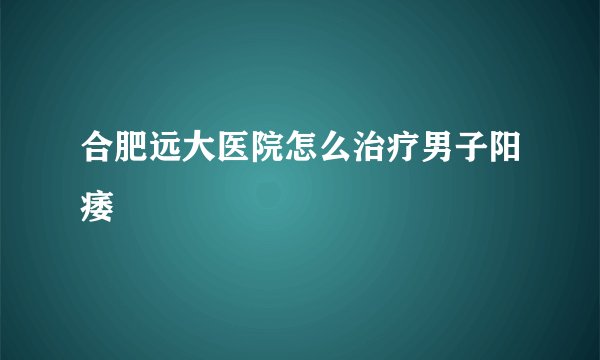 合肥远大医院怎么治疗男子阳痿