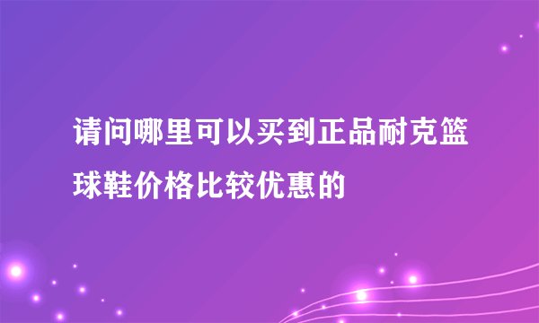 请问哪里可以买到正品耐克篮球鞋价格比较优惠的