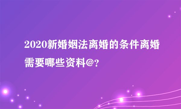 2020新婚姻法离婚的条件离婚需要哪些资料@？