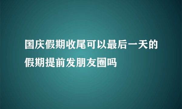 国庆假期收尾可以最后一天的假期提前发朋友圈吗