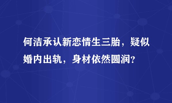 何洁承认新恋情生三胎,疑似婚内出轨,身材依然圆润?