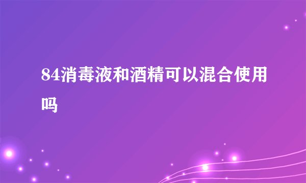 84消毒液和酒精可以混合使用吗