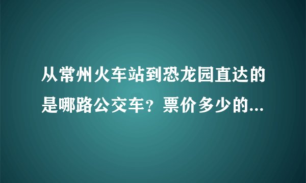 从常州火车站到恐龙园直达的是哪路公交车？票价多少的啊？大概多长时间到啊？
