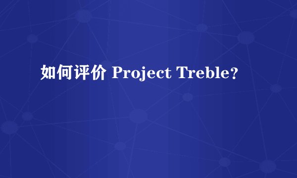 如何评价 Project Treble？