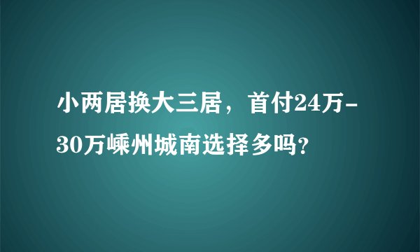 小两居换大三居，首付24万-30万嵊州城南选择多吗？