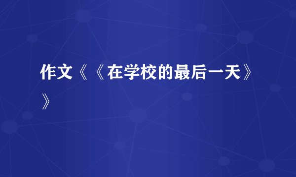 作文《《在学校的最后一天》》