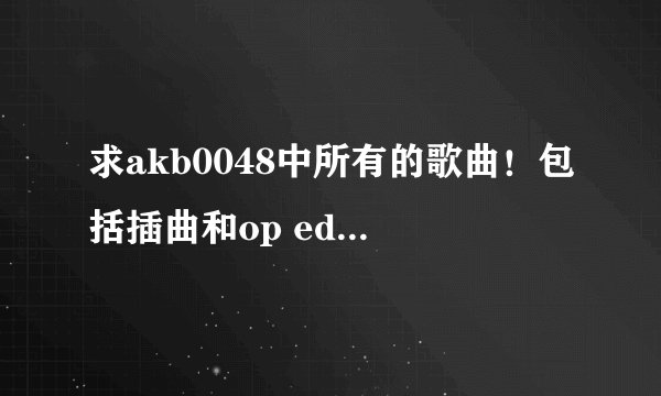 求akb0048中所有的歌曲！包括插曲和op ed 谢谢！要完整的哦~~~