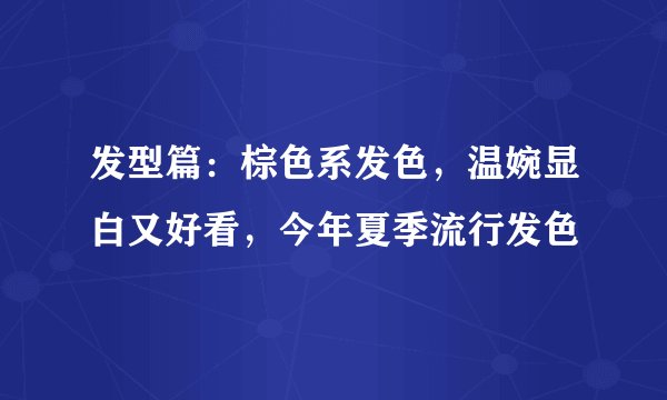 发型篇：棕色系发色，温婉显白又好看，今年夏季流行发色