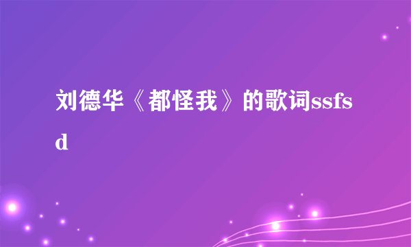 刘德华《都怪我》的歌词ssfsd