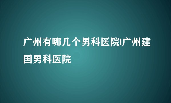 广州有哪几个男科医院|广州建国男科医院