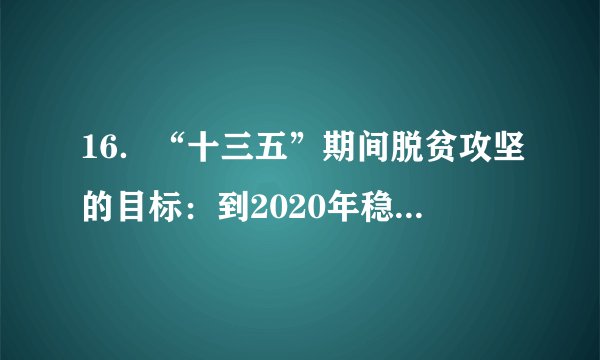 16.“十三五”期间脱贫攻坚的目标:到2020年稳定实现农村贫困人口不愁吃、不愁穿,农村贫困人口义务教育、基本医疗、住房安全有保障;同时实现贫困地区农民人均可支配收入增长幅度高于全国平均水平、基本公共服务主要领域指标接近全国平均水平。(1)我国当前还存在贫困现象说明了什么?(2)请列举近年来我国采取的扶贫举措。(3)我国怎样才能打赢扶贫攻坚战?
