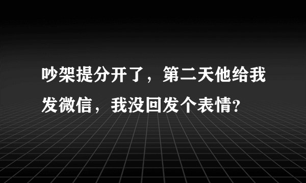 吵架提分开了，第二天他给我发微信，我没回发个表情？