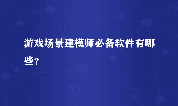游戏场景建模师必备软件有哪些?