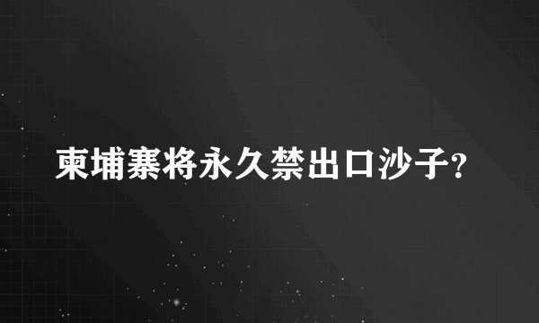 柬埔寨将永久禁出口沙子?