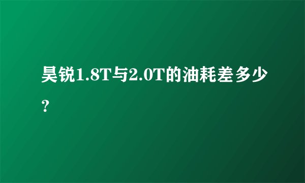 昊锐1.8T与2.0T的油耗差多少？
