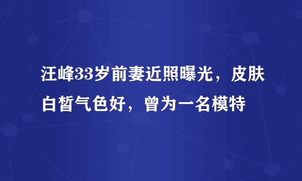 汪峰33岁前妻近照曝光，皮肤白皙气色好，曾为一名模特