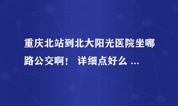 重庆北站到北大阳光医院坐哪路公交啊！ 详细点好么 急急急！！！