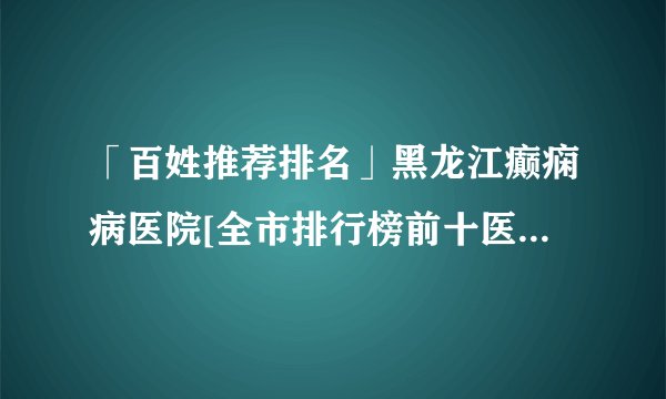 「百姓推荐排名」黑龙江癫痫病医院[全市排行榜前十医院]诱发癫痫的七大恶习!