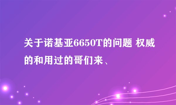 关于诺基亚6650T的问题 权威的和用过的哥们来、