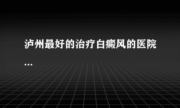 泸州最好的治疗白癜风的医院...