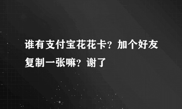 谁有支付宝花花卡?加个好友复制一张嘛?谢了