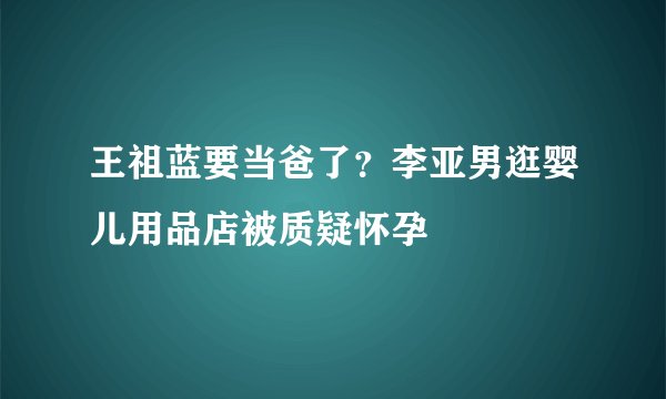 王祖蓝要当爸了？李亚男逛婴儿用品店被质疑怀孕