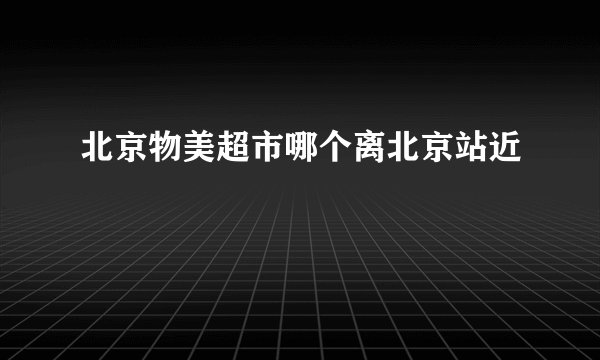 北京物美超市哪个离北京站近