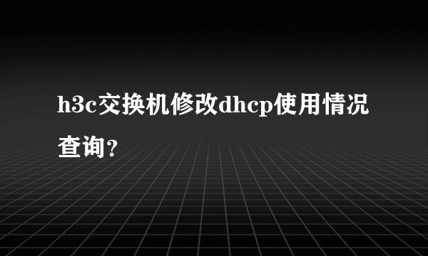 h3c交换机修改dhcp使用情况查询？