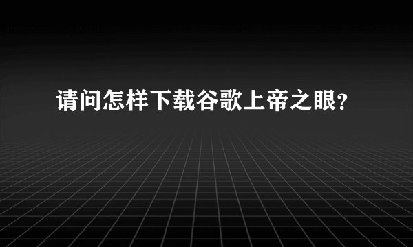 请问怎样下载谷歌上帝之眼？