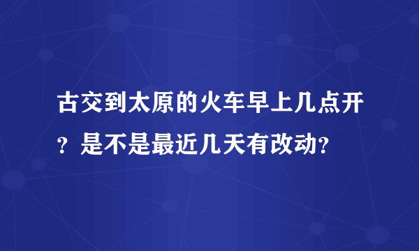古交到太原的火车早上几点开？是不是最近几天有改动？