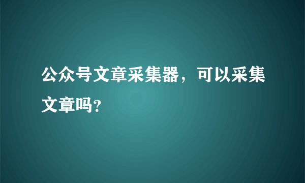 公众号文章采集器，可以采集文章吗？