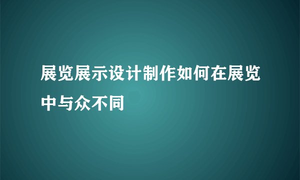 展览展示设计制作如何在展览中与众不同