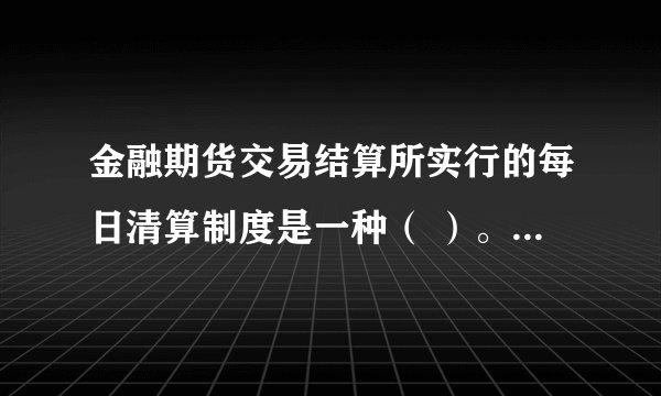 金融期货交易结算所实行的每日清算制度是一种（ ）。 请帮忙给出正确答案和分析，谢谢！