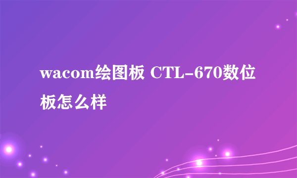 wacom绘图板 CTL-670数位板怎么样
