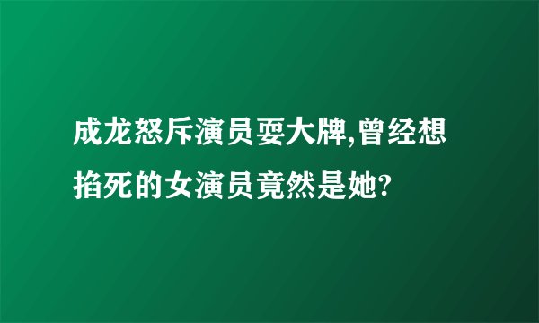 成龙怒斥演员耍大牌,曾经想掐死的女演员竟然是她?
