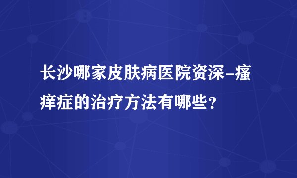 长沙哪家皮肤病医院资深-瘙痒症的治疗方法有哪些？