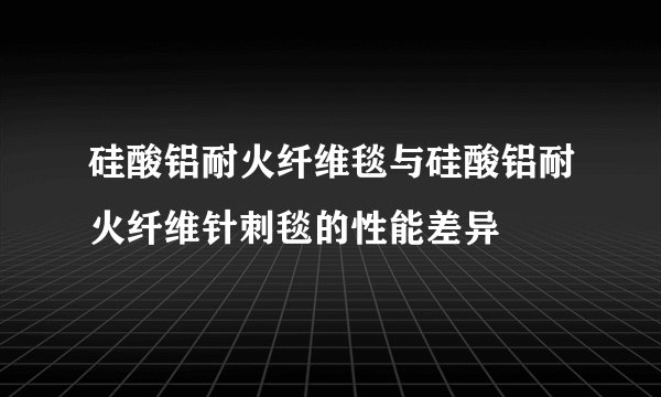 硅酸铝耐火纤维毯与硅酸铝耐火纤维针刺毯的性能差异