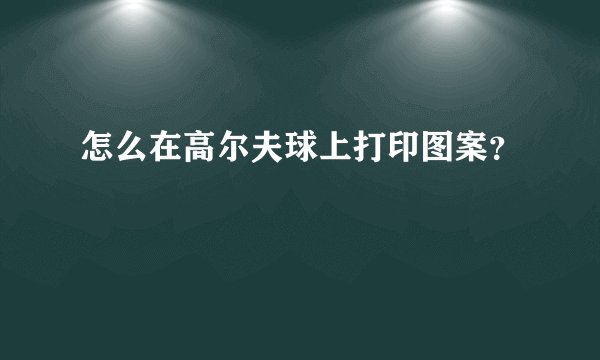 怎么在高尔夫球上打印图案？