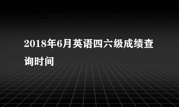 2018年6月英语四六级成绩查询时间