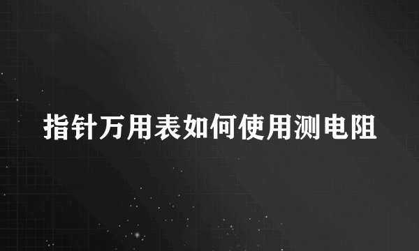 指针万用表如何使用测电阻