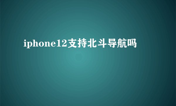 iphone12支持北斗导航吗