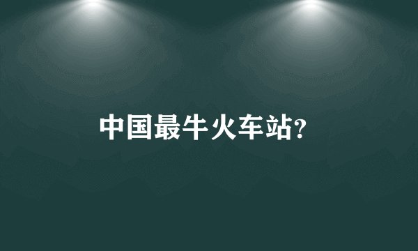 中国最牛火车站？