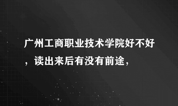 广州工商职业技术学院好不好,读出来后有没有前途,