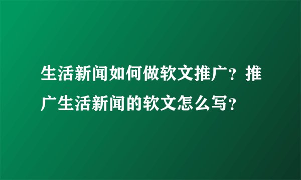 生活新闻如何做软文推广?推广生活新闻的软文怎么写?