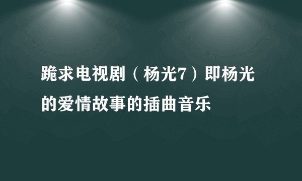 跪求电视剧（杨光7）即杨光的爱情故事的插曲音乐