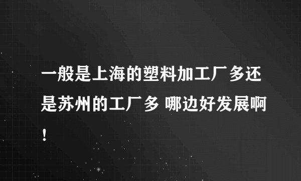 一般是上海的塑料加工厂多还是苏州的工厂多 哪边好发展啊!