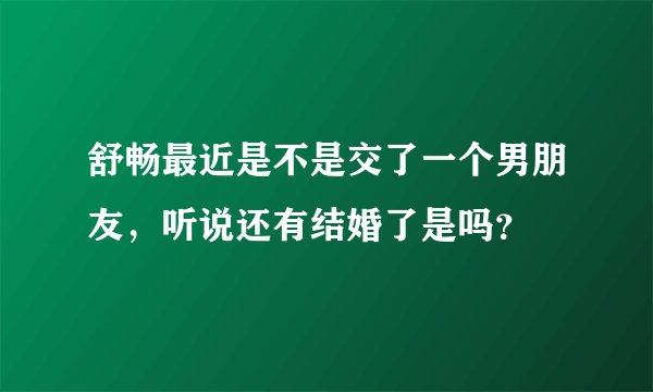 舒畅最近是不是交了一个男朋友，听说还有结婚了是吗？
