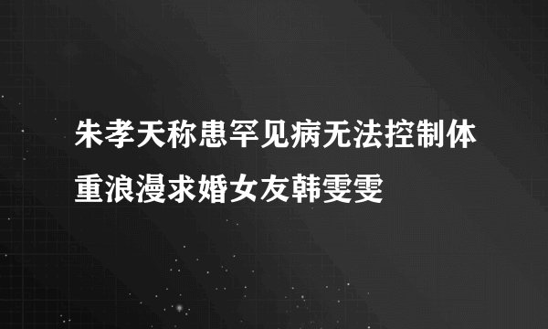 朱孝天称患罕见病无法控制体重浪漫求婚女友韩雯雯