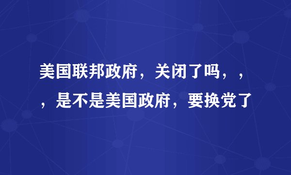美国联邦政府,关闭了吗,,,是不是美国政府,要换党了
